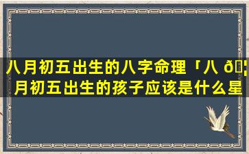 八月初五出生的八字命理「八 🦍 月初五出生的孩子应该是什么星座」